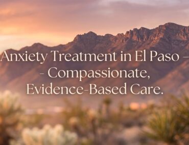 Anxiety Treatment in El Paso, TX: Recognizing the Signs and Finding the Right Psychiatric Care